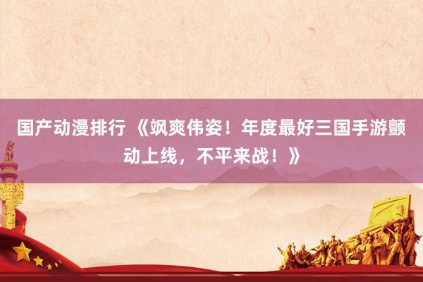 国产动漫排行 《飒爽伟姿！年度最好三国手游颤动上线，不平来战！》