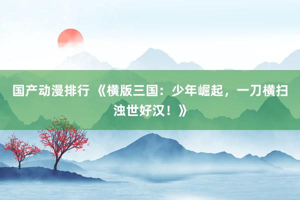 国产动漫排行 《横版三国：少年崛起，一刀横扫浊世好汉！》