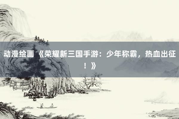 动漫绘画 《荣耀新三国手游：少年称霸，热血出征！》