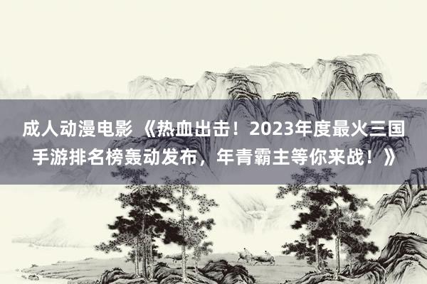 成人动漫电影 《热血出击！2023年度最火三国手游排名榜轰动发布，年青霸主等你来战！》