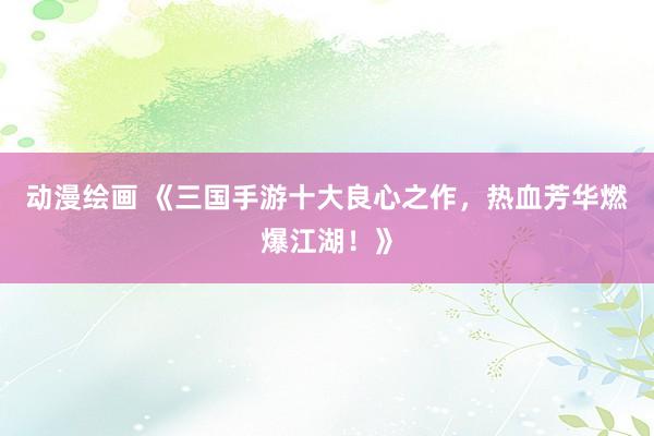 动漫绘画 《三国手游十大良心之作，热血芳华燃爆江湖！》