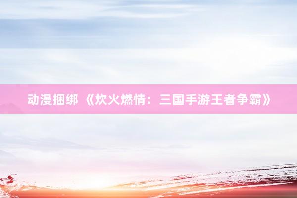 动漫捆绑 《炊火燃情：三国手游王者争霸》