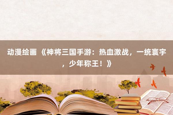 动漫绘画 《神将三国手游：热血激战，一统寰宇，少年称王！》