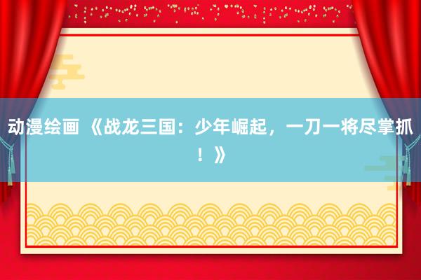 动漫绘画 《战龙三国：少年崛起，一刀一将尽掌抓！》