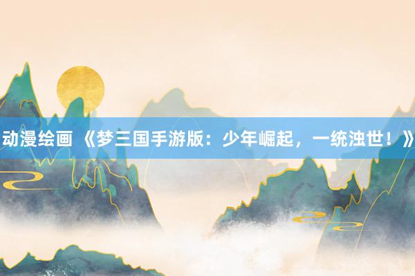 动漫绘画 《梦三国手游版：少年崛起，一统浊世！》