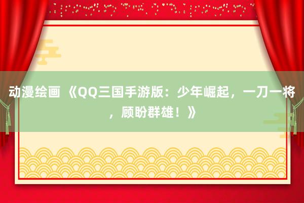 动漫绘画 《QQ三国手游版：少年崛起，一刀一将，顾盼群雄！》