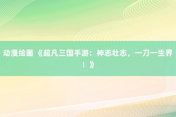 动漫绘画 《超凡三国手游：神志壮志，一刀一生界！》