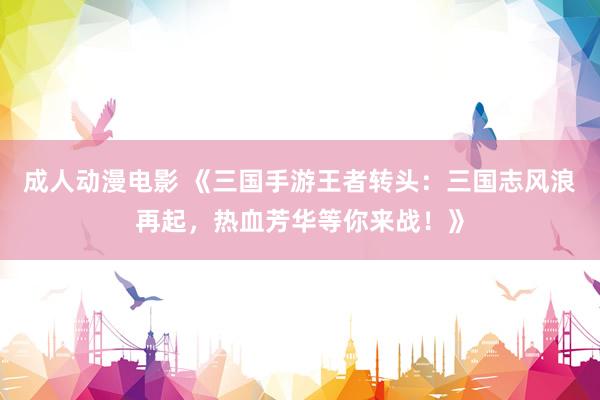 成人动漫电影 《三国手游王者转头：三国志风浪再起，热血芳华等你来战！》