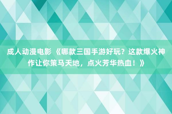 成人动漫电影 《哪款三国手游好玩？这款爆火神作让你策马天地，点火芳华热血！》