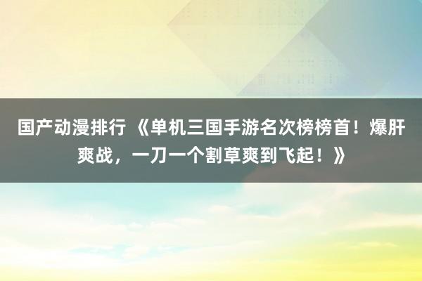 国产动漫排行 《单机三国手游名次榜榜首！爆肝爽战，一刀一个割草爽到飞起！》