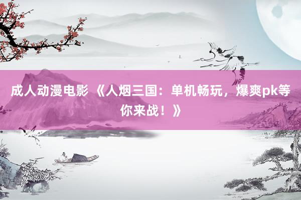 成人动漫电影 《人烟三国：单机畅玩，爆爽pk等你来战！》
