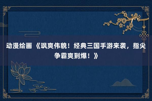 动漫绘画 《飒爽伟貌！经典三国手游来袭，指尖争霸爽到爆！》