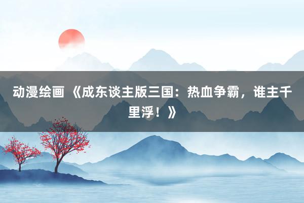 动漫绘画 《成东谈主版三国：热血争霸，谁主千里浮！》