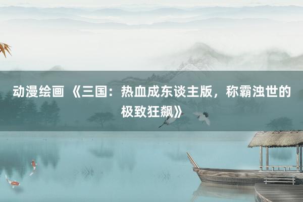 动漫绘画 《三国：热血成东谈主版，称霸浊世的极致狂飙》