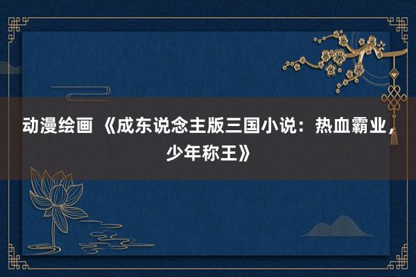 动漫绘画 《成东说念主版三国小说：热血霸业，少年称王》