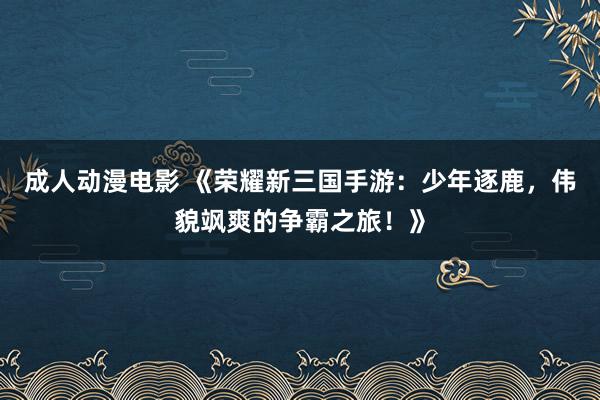 成人动漫电影 《荣耀新三国手游：少年逐鹿，伟貌飒爽的争霸之旅！》