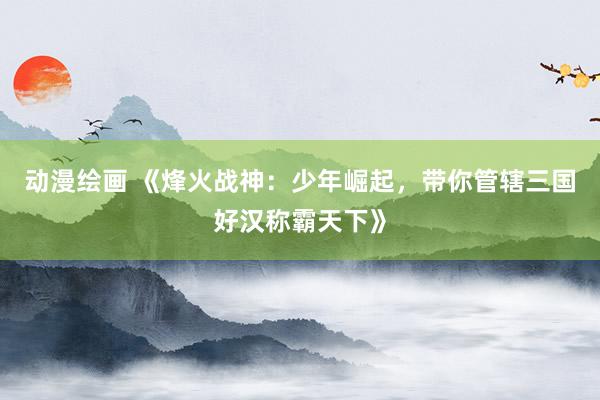 动漫绘画 《烽火战神：少年崛起，带你管辖三国好汉称霸天下》