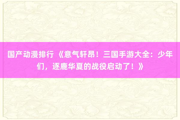 国产动漫排行 《意气轩昂！三国手游大全：少年们，逐鹿华夏的战役启动了！》