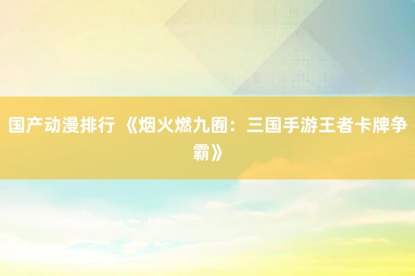 国产动漫排行 《烟火燃九囿：三国手游王者卡牌争霸》