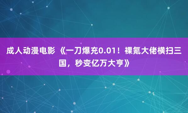 成人动漫电影 《一刀爆充0.01！裸氪大佬横扫三国，秒变亿万大亨》