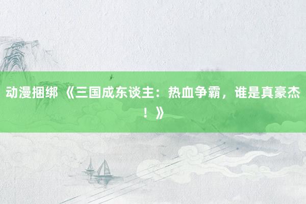 动漫捆绑 《三国成东谈主：热血争霸，谁是真豪杰！》