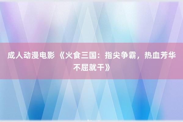 成人动漫电影 《火食三国：指尖争霸，热血芳华不屈就干》