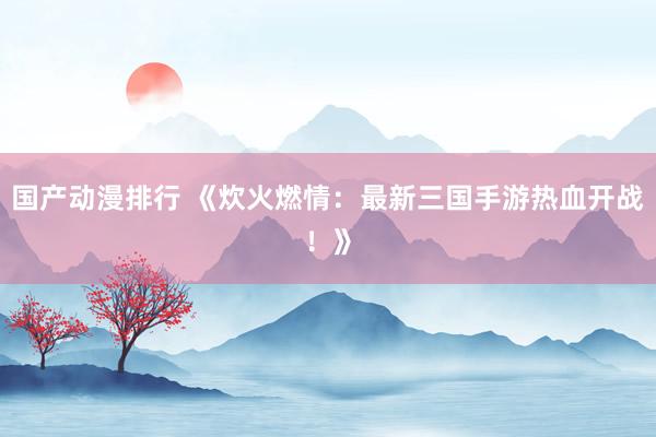 国产动漫排行 《炊火燃情：最新三国手游热血开战！》