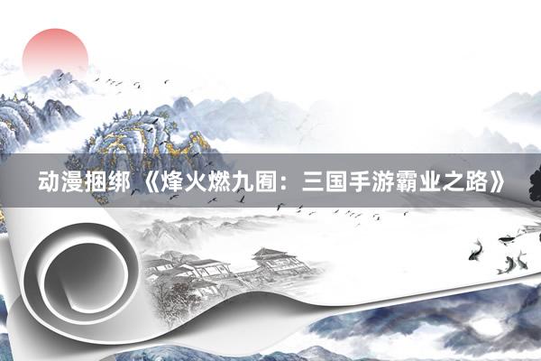 动漫捆绑 《烽火燃九囿：三国手游霸业之路》
