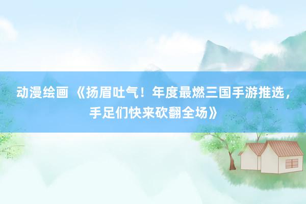 动漫绘画 《扬眉吐气！年度最燃三国手游推选，手足们快来砍翻全场》
