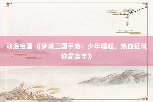 动漫绘画 《梦境三国手游：少年崛起，热血征伐称霸寰宇》