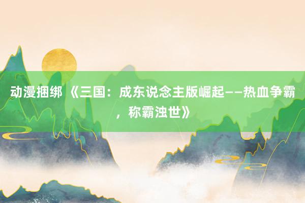 动漫捆绑 《三国：成东说念主版崛起——热血争霸，称霸浊世》