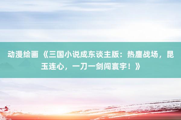 动漫绘画 《三国小说成东谈主版：热鏖战场，昆玉连心，一刀一剑闯寰宇！》
