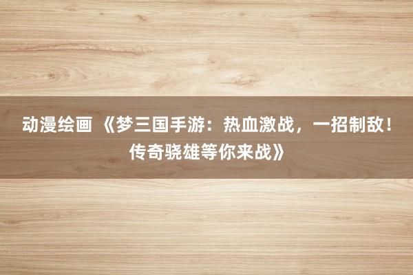 动漫绘画 《梦三国手游：热血激战，一招制敌！传奇骁雄等你来战》