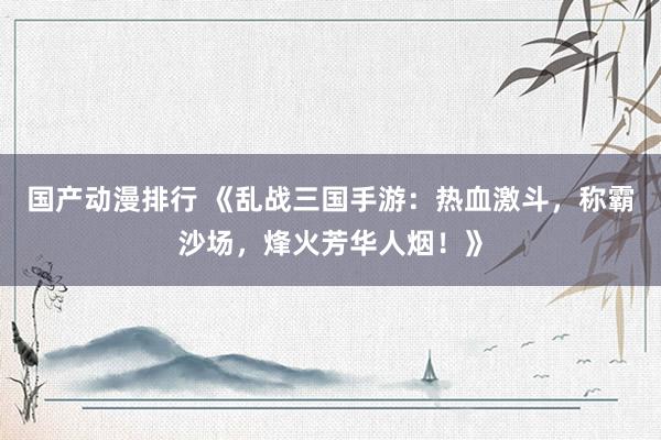 国产动漫排行 《乱战三国手游：热血激斗，称霸沙场，烽火芳华人烟！》