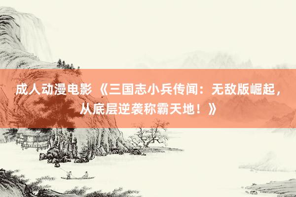 成人动漫电影 《三国志小兵传闻：无敌版崛起，从底层逆袭称霸天地！》