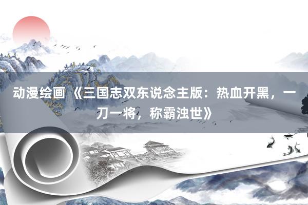 动漫绘画 《三国志双东说念主版：热血开黑，一刀一将，称霸浊世》