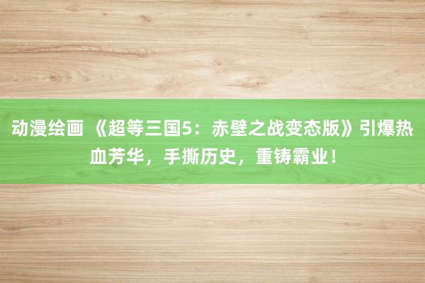 动漫绘画 《超等三国5：赤壁之战变态版》引爆热血芳华，手撕历史，重铸霸业！