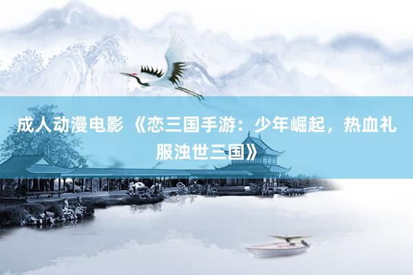 成人动漫电影 《恋三国手游：少年崛起，热血礼服浊世三国》