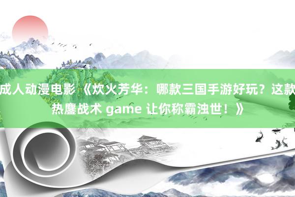 成人动漫电影 《炊火芳华：哪款三国手游好玩？这款热鏖战术 game 让你称霸浊世！》