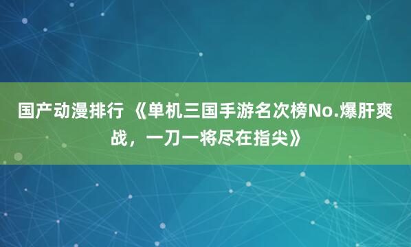 国产动漫排行 《单机三国手游名次榜No.爆肝爽战，一刀一将尽在指尖》