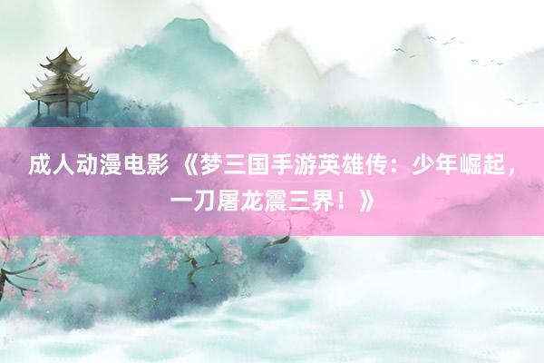 成人动漫电影 《梦三国手游英雄传：少年崛起，一刀屠龙震三界！》