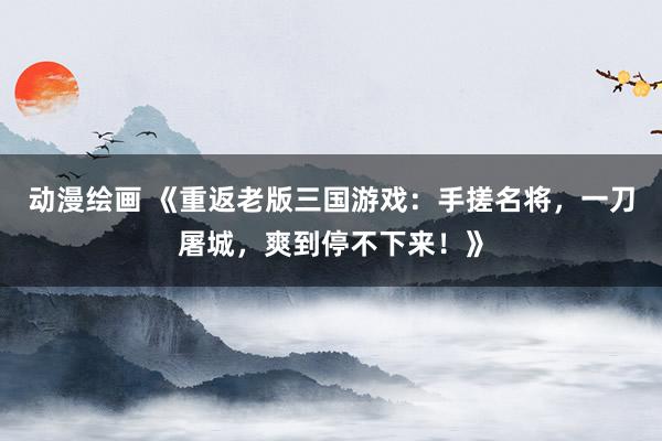 动漫绘画 《重返老版三国游戏：手搓名将，一刀屠城，爽到停不下来！》