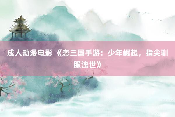 成人动漫电影 《恋三国手游：少年崛起，指尖驯服浊世》