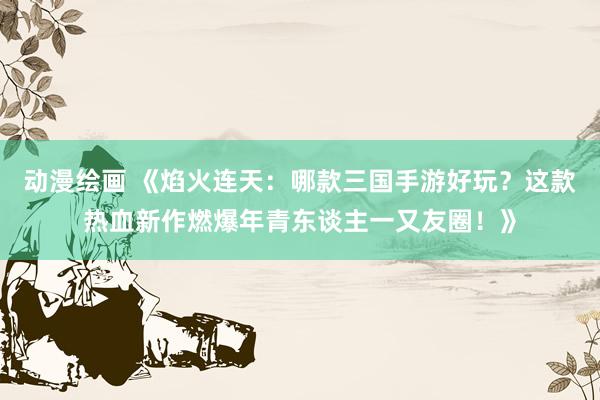 动漫绘画 《焰火连天：哪款三国手游好玩？这款热血新作燃爆年青东谈主一又友圈！》