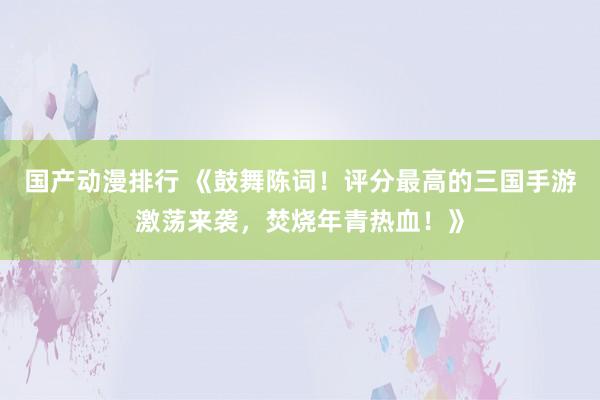 国产动漫排行 《鼓舞陈词！评分最高的三国手游激荡来袭，焚烧年青热血！》