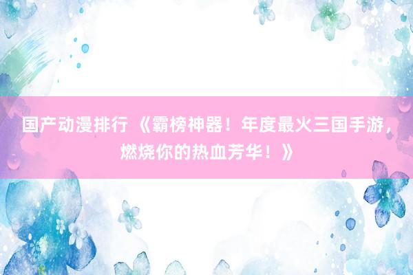 国产动漫排行 《霸榜神器！年度最火三国手游，燃烧你的热血芳华！》
