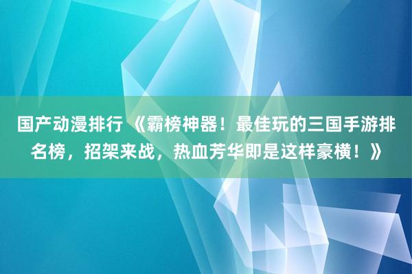 国产动漫排行 《霸榜神器！最佳玩的三国手游排名榜，招架来战，热血芳华即是这样豪横！》