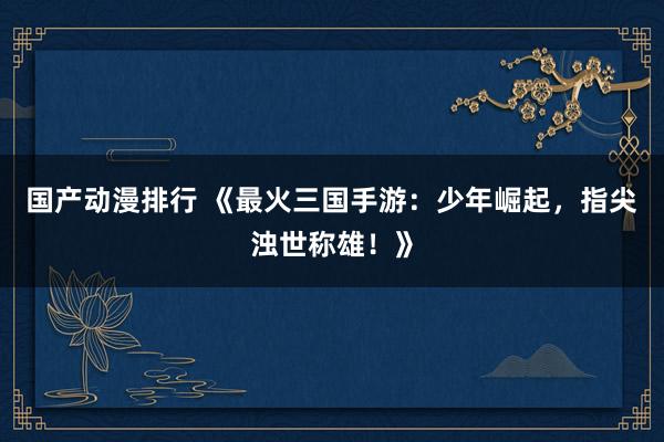 国产动漫排行 《最火三国手游：少年崛起，指尖浊世称雄！》