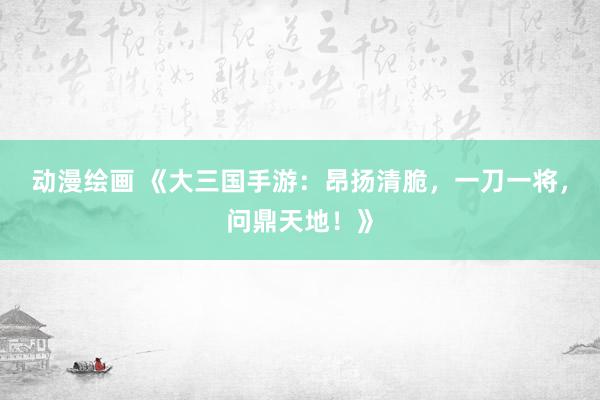 动漫绘画 《大三国手游：昂扬清脆，一刀一将，问鼎天地！》