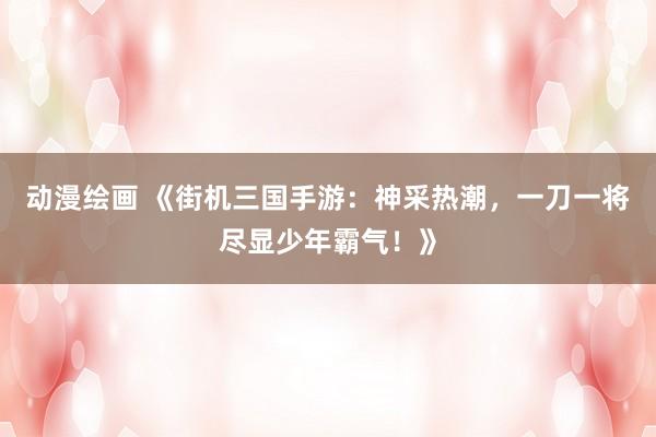 动漫绘画 《街机三国手游：神采热潮，一刀一将尽显少年霸气！》